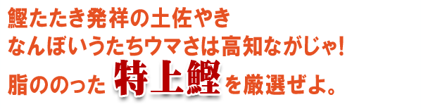 鰹たたき発祥の土佐やき、なんぼいうたちウマさは高知ながじゃ！脂ののった特上鰹を厳選ぜよ。